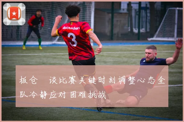 板仓滉谈比赛关键时刻调整心态全队冷静应对困难挑战