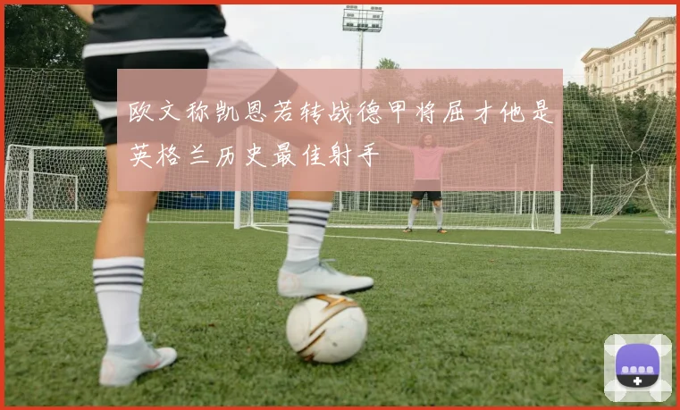 欧文称凯恩若转战德甲将屈才他是英格兰历史最佳射手