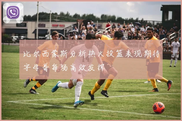 比尔西蒙斯分析热火投篮表现期待字母哥每场高效发挥