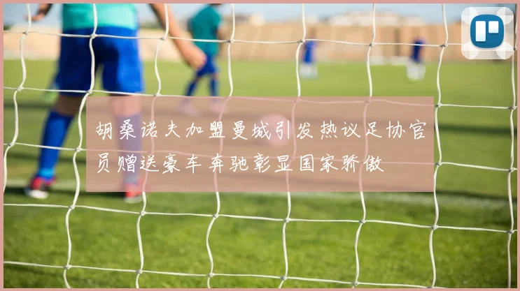 胡桑诺夫加盟曼城引发热议足协官员赠送豪车奔驰彰显国家骄傲