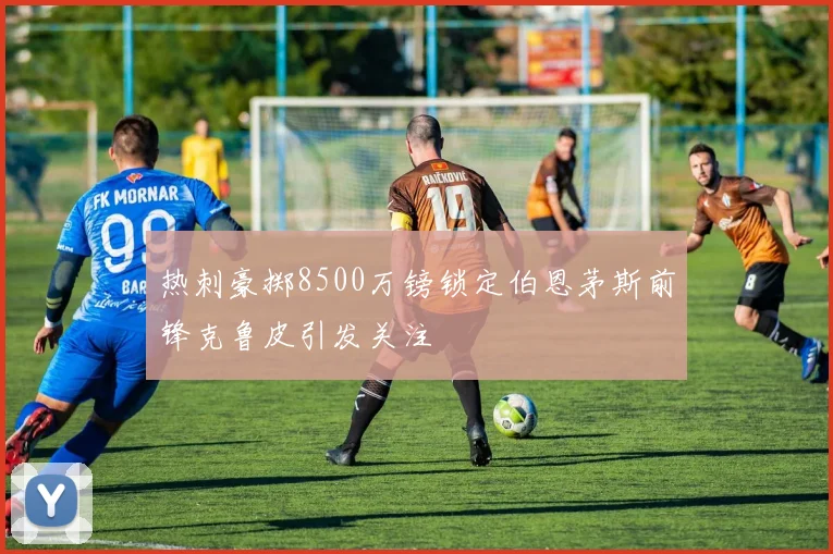 热刺豪掷8500万镑锁定伯恩茅斯前锋克鲁皮引发关注