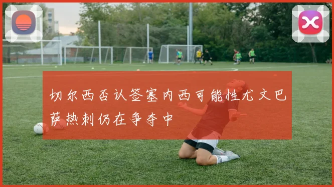 切尔西否认签塞内西可能性尤文巴萨热刺仍在争夺中