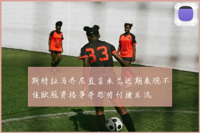 斯特拉马乔尼直言米兰近期表现不佳欧冠资格争夺恐将付诸东流