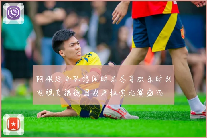 阿根廷全队悠闲时光尽享欢乐时刻电视直播德国战库拉索比赛盛况