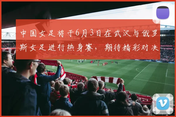 中国女足将于6月3日在武汉与俄罗斯女足进行热身赛，期待精彩对决