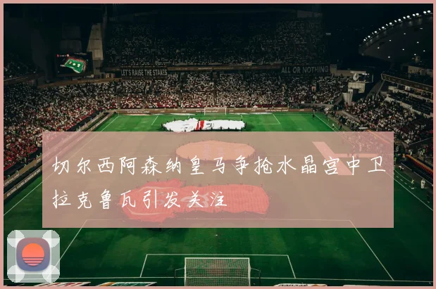 切尔西阿森纳皇马争抢水晶宫中卫拉克鲁瓦引发关注