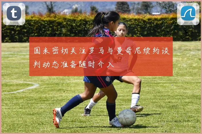 国米密切关注罗马与曼奇尼续约谈判动态准备随时介入