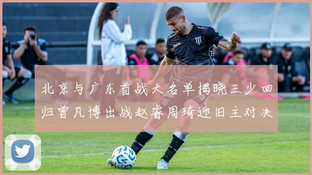 北京与广东首战大名单揭晓三少回归曾凡博出战赵睿周琦迎旧主对决