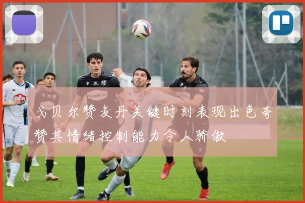 戈贝尔赞麦丹关键时刻表现出色夸赞其情绪控制能力令人骄傲