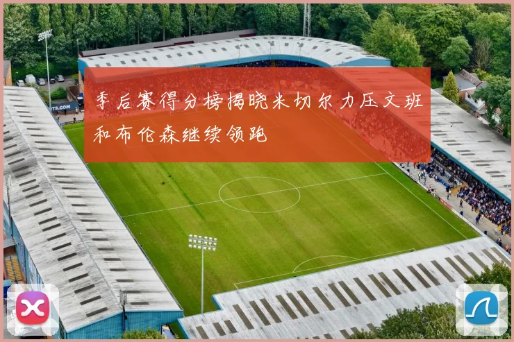 季后赛得分榜揭晓米切尔力压文班和布伦森继续领跑