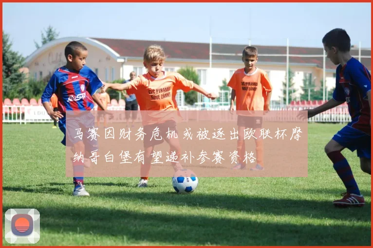 马赛因财务危机或被逐出欧联杯摩纳哥白堡有望递补参赛资格