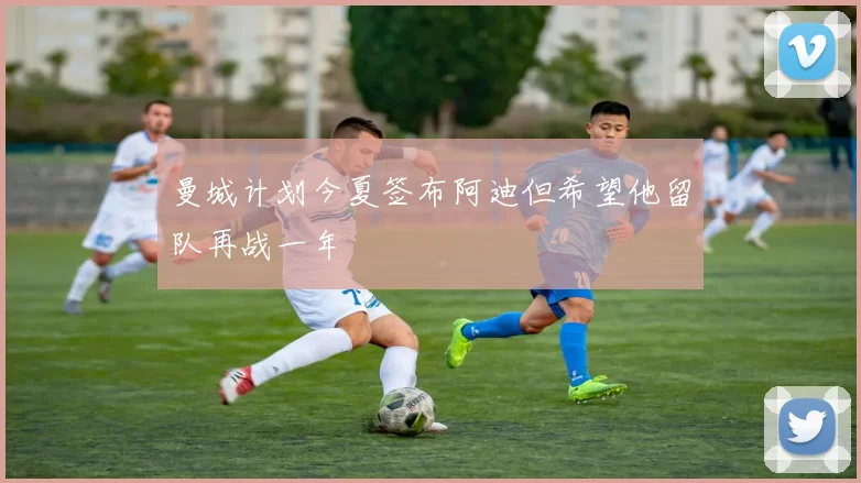 曼城计划今夏签布阿迪但希望他留队再战一年