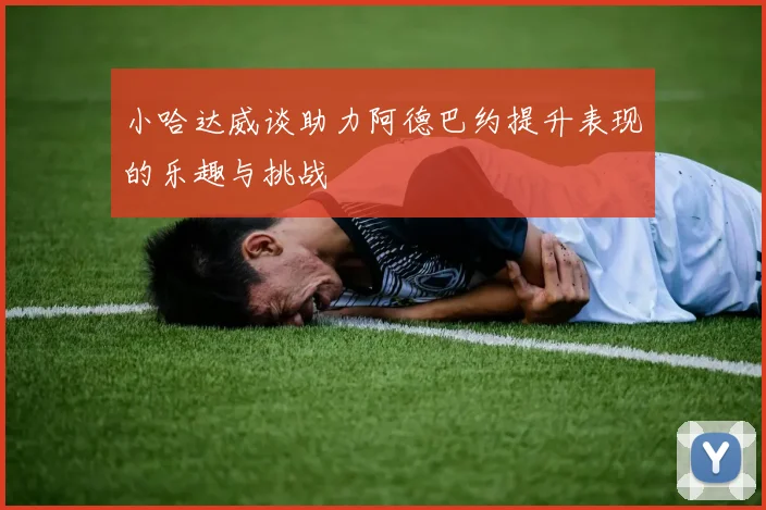 小哈达威谈助力阿德巴约提升表现的乐趣与挑战
