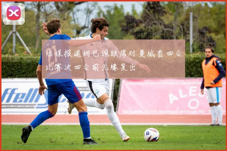 法媒报道姆巴佩缺席对曼城首回合比赛次回合前无缘复出