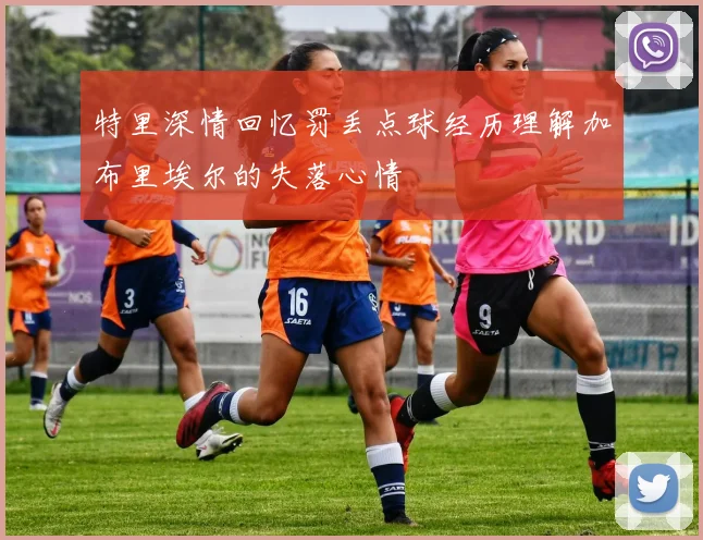 特里深情回忆罚丢点球经历理解加布里埃尔的失落心情