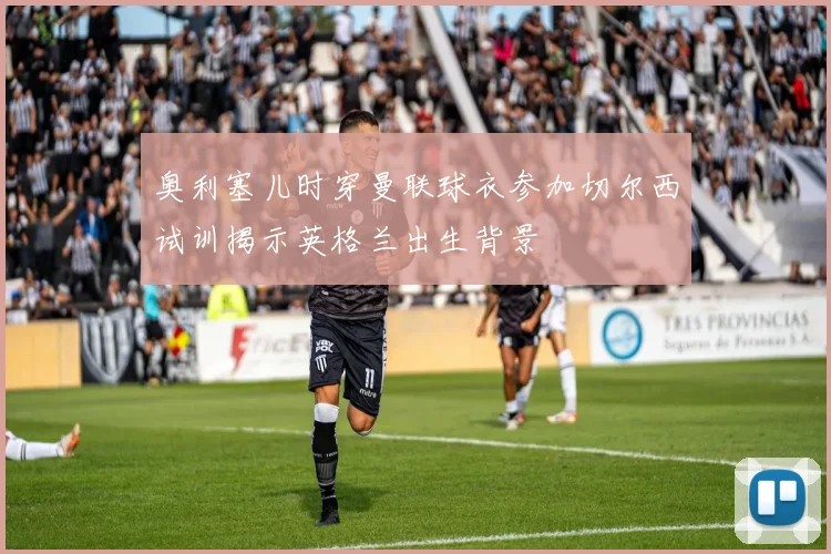奥利塞儿时穿曼联球衣参加切尔西试训揭示英格兰出生背景