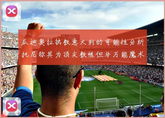 瓜迪奥拉执教意大利的可能性分析托尼称其为顶尖教练但非万能魔术师