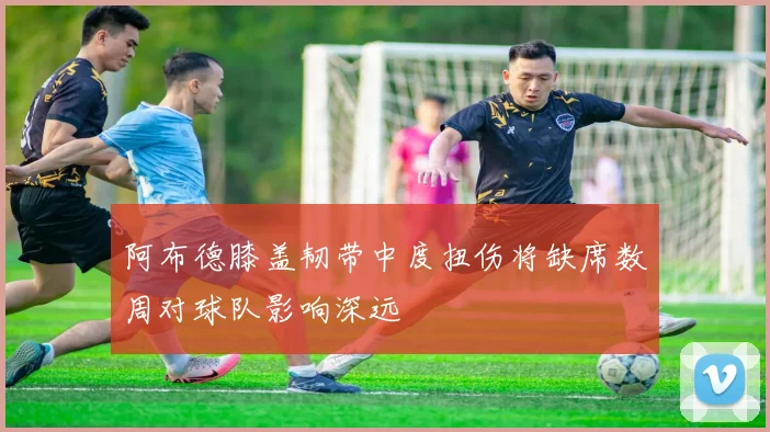 阿布德膝盖韧带中度扭伤将缺席数周对球队影响深远