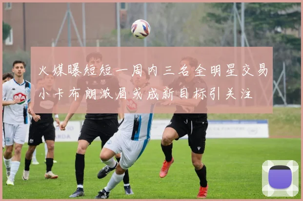火媒曝短短一周内三名全明星交易小卡布朗浓眉或成新目标引关注