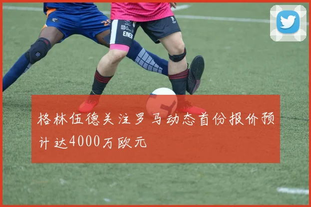 格林伍德关注罗马动态首份报价预计达4000万欧元