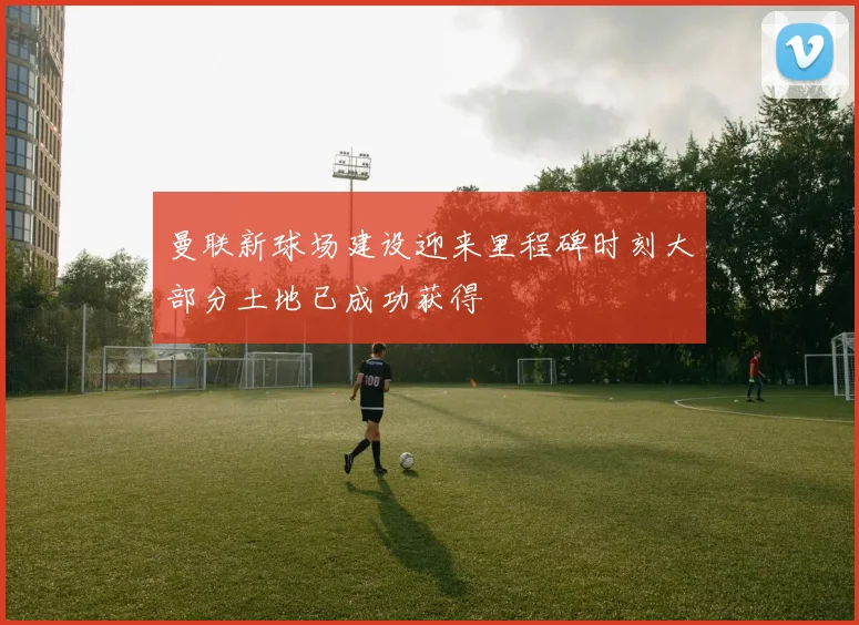 曼联新球场建设迎来里程碑时刻大部分土地已成功获得