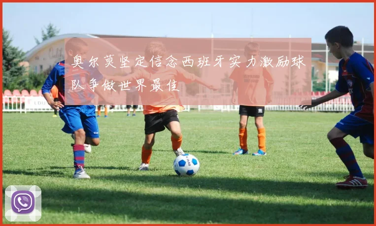 奥尔莫坚定信念西班牙实力激励球队争做世界最佳