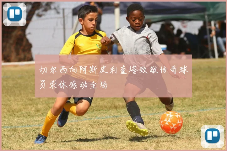切尔西向阿斯皮利奎塔致敬传奇球员荣休感动全场